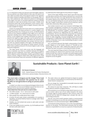 18 May 2016www.textilevaluechain.com
us. It is important to keep your ground work thoroughly ready be-
fore you perform any market study & in this case, we need to not
only collect secondary data of the apparel market in the regionbut
also collect whatever possible information on the people, their cul-
ture, their preferences, their behavioral patterns & demography
in the region. Our team of consultant gathered whatever possible
information to make task of primary survey easier. Initially, Suvin
scanned the entire web, all the publications, sector reports, indus-
try database for any relevant data on Angola. However, there was
no data available for Angola.
A team of 4 employees from Suvin went on to conduct primary
market research for the above products in Luanda, Angola to de-
sign perfect product mix. To back up our survey, we did all research
in terms of raw material availability in the region as it is the most
important deciding factor before finalizing product mix for any
factory. It was toughest task to gather information on cotton pro-
duced in the region as region was under war for period from 1975
to 2002 & so we gathered cotton data before war period & most
recent after war period.Ultimately your product mix has to be in
line with raw material available in the region. We deliberately took
extra care of this factor while doing our market research. We iden-
tified cotton qualities produced in & around Angola to plan strong
backward integration.
The major barrier Suvin came across was the language and
hence a translator was hired as a mediator between the Angolan
people and Suvin employees. Suvin team, while doing primary re-
search, talked to various wholesalers, retailers, government organi-
zations, schools, college & visited many malls, brand stores, retail
outlets & interviewed many end consumers of different segments
to understand the market gaps for the products in Angola.
Some of the major findings of the report were that the prod-
ucts like denim and knits were majorly imported from countries like
Brazil & China and there was huge demand for these products in
the market. Based on the market data and analysis by Suvin, prod-
uct mix was finalized taking into account various factors for denim
like color, weight, construction, content of lycra, brand etc. and for
t-shirts like construction, fibre, process, print etc.
Post market research, Suvin was involved in technology selec-
tion & project management consultancy for two projects namely
knit garment project & denim project. Suvin is assisting the client
for identification of machinery suppliers, evaluation & selection
of suppliers, assistance for negotiating with the suppliers & rec-
ommendations. We are also assisting in preparation of machinery
layout, master planning, architectural designing, utility data col-
lection & utility designing, structural designing and construction
management in collaboration with Techmatex Corporation-A sister
concern of Marubeni. Suvin is also handholding the plant in stand-
ardizing the operations.
Our customized approach &in-depth understanding of textile
project helped us to win further contract of “Erection & Com-
missioning” of the plant With collaborative approach with Suvin
Marubeni has been successful in executing the project till date.
The most important thing we learnt in this project, for any con-
sultant winning over client’s trust is the key to earn more & more
projects & then sky is limit for you!With successful Angola project
execution along with Marubeni, Suvin is looking for expanding its
footprints across the globe!
Sustainable Products : Save Planet Earth !
“You must make a change,to see the change !”How true&
significant is the statement? This question has far reach-
ing effect on next generation & saving our precious planet
earth.
In today’s era where we are being technological driven & aim-
ing for driverless cars but we are failing to answer few facts on con-
versation of our resources & its optimum utilization.
Some Global facts that each one of us need to think :
y 663 million people – 1in 10 – lack access to safe water
y 2.4 billion people – 1in 3- lack access to a toilet
y More people have mobile phone than a toilet
y A review of rural water system sustainability in 8 countries in
Asia,Africa & Central America found an average water failure
of 20-40% failure
y Globally, 1/3 of all schools lack access to safe water and ade-
quate sanitation
y In low and middle-income countries, 1/3 of all healthcare facili-
ties lack a safe water source
y The water crisis is no.1 global risk based on impact to society
(as a measure of devastation) as announced by the World Eco-
nomic Forum in January 2015
We can change this ! Sustainable & renewable resources need
to be part of our everyday life.
We reserve & reuse basic resources. This will help to create
Green planet & maintain ecological balance.
We economize on our driving by using shared resources or we-
cycle to workor walk to save on our carbon footprint. We reduce
our energy usage by buying appliances that conserve water and
electricity and we lobby for energy-smart concepts like solar or
wind energy production.
And yet, one of the world’s greatest culprits in environmental
pollution is something we use every day and probably give the least
consideration to its environmental impact : OUR CLOTHES !.
Conventional textile production is one of the most polluting in-
dustries on the planet. The World Bank estimates that the textile
industry is responsible for as much as 20 percent of industrial pollu-
Shri Rushin H.Vadhani
AGM – Market Research & Product Development
AYM Syntex Limited (Formely Welspun Syntex Ltd)
COVER STORY
 