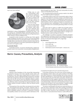 19May 2016 www.textilevaluechain.com
tion in our rivers and land.
Finding ways to curb
the environmental pollu-
tion caused by textile pro-
duction starts with finding
new ways to produce fab-
rics that don’t require tox-
ins and large amounts of
water and which minimize
harm to local ecology.
There are many reasons
to be down on today’s fash-
ion industry: water pollu-
tion, toxic chemicals, land-
fill waste, garment worker
exploitation in places likeBangladesh, Cambodia and China – the
list could go on. Sustainable fashion, innovative groups and sus-
tainably-minded apparel brands offer glimmers of hope that this $1
trillion industry is slowly changing course.
Sustainable textile innovation is nothing new: Some apparel
leaders (Patagonia, the North Face, Volcom, Levi’s) have developed
product lines made with recycled plastic bottles, natural fibers, re-
newable fabrics, and other pre- and post-consumer waste. But the
use of those textiles has not yet been systematized into global sup-
ply chains nor brought to scale.
Sustainable Model :
Sustainable products – Its source, manufacturing , supply & ap-
plication needs to be streamlined -economically& ecologically ben-
eficial through the value chain . The local communities & society
needs to be benefited (CSR activity)
The manufacturing & production process needs to be safe &
free from health hazard for employees.
Sustainable products need to be economically viable so that it
has mass consumption & awareness /usage is not limited to elite
segment or the whole purpose of doing good for planet earth will
be defeated. Finally the end consumer should have economical &
health benefits so that he replaces /changes his consumption pat-
tern & demands more. Sustainability is not for products but the
model itself needs to be sustainable generating welfare of society
at large.
Each year in the U.S. alone, 13.1 million tons of textile waste is
created and of this 11 million tons ends up in landfills. Until now,
there hasn’t been a viable solution that effectively transforms old
clothes into new without compromising quality or strength at af-
fordable business model reaching end customer.
The challenge is to build an ecosystem of brands, innovators
and organizations working to transform the apparel and textile in-
dustry. Of course, this transformation will not happen overnight. A
journey of a thousand miles begins with a single step!
Key References :
• www.theguardian.com
• www.water.org
• www.triplepundit.com
• World bank economic forum report – January 2015
Barre- Causes, Precautions, Analysis
Dr. Ravinder Tuteja Mr . Rushikesh Raghav
Textile Research and Application Development Centre
Introduction
Softness & Skin friendliness of the viscose fiber empowering
the growth of viscose in knit wears specially women wears. Use
of spandex in knit fabric gives unique feature of stretch to fit in
knit garments. Viscose is regenerated fiber produced at controlled
plant with average 80 ton per Day at single spinning Line. It means
almost 80 ton yarn will not have any dyeability variation problem,
if produce at one spinner and at same time & in controlled condi-
tion. Whereas cotton is natural fiber & its growth depends on type
of field, weather & Climatic conditions, which are beyond Human
control.
The properties of the cotton fiber vary between lots and within
lots. The properties like maturity, micronaire, whiteness index in-
fluence dyeability of the fiber. High variation in these parameters
leads to dyeability variation in the fabric. To eliminate or minimise
the dyeability variation we must ensure uniform distribution of fib-
er properties throughout the yarn manufacturing process.
In knit fabric production one of the most common quality con-
trol challenges is Barre. Barre is the result of defects in the fiber,
yarn, fabric structure or material handling. Most serious issue with
the Barre identification is, most of the times it gets detected after
the processing at the end of the fabric production. Therefore pur-
chase and sale of the Fiber suppliers, spinners & Knitters take place
on the guarantee provided by the supplier that, no barre will occur
in the end knit fabric. Fabric barre are unintentional stripes or bars
mostly in the knit fabric in the course direction. It appears as light
and dark bars running throughout the width of the fabric.
The factors contributing to the barre are varied and diverse, so
when the barre is detected it needs skill to identify and eliminate
the reason of the barre. Barre can be caused by differences in the
yarn fiber or fabric structure or any combination of these differ-
ences. Barre is visual phenomenon based on subtle differences in
COVER STORY
 