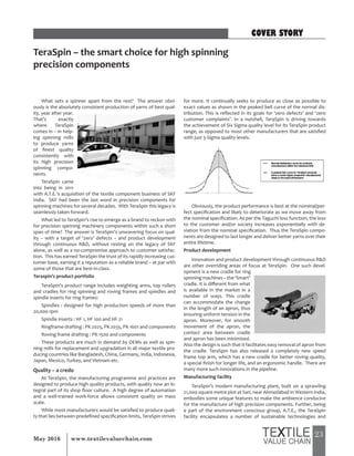 23May 2016 www.textilevaluechain.com
What sets a spinner apart from the rest? The answer obvi-
ously is the absolutely consistent production of yarns of best qual-
ity, year after year.
That’s exactly
where TeraSpin
comes in – in help-
ing spinning mills
to produce yarns
of finest quality
consistently with
its high precision
spinning compo-
nents.
TeraSpin came
into being in 2011
with A.T.E.’s acquisition of the textile component business of SKF
India. SKF had been the last word in precision components for
spinning machines for several decades. With TeraSpin this legacy is
seamlessly taken forward.
What led to TeraSpin’s rise to emerge as a brand to reckon with
for precision spinning machinery components within such a short
span of time? The answer is TeraSpin’s unwavering focus on qual-
ity – with a target of ‘zero’ defects – and product development
through continuous R&D, without resting on the legacy of SKF
alone, as well as a no-compromise approach to customer satisfac-
tion. This has earned TeraSpin the trust of its rapidly increasing cus-
tomer base, earning it a reputation as a reliable brand – at par with
some of those that are best-in-class.
Teraspin’s product portfolio
TeraSpin’s product range includes weighting arms, top rollers
and cradles for ring spinning and roving frames and spindles and
spindle inserts for ring frames:
Spindles : designed for high production speeds of more than
20,000 rpm
Spindle inserts : HF 1, HF 100 and HF 21
Ringframe drafting : PK 2025, PK 2035, PK 1601 and components
Roving frame drafting : PK 1500 and components
These products are much in demand by OEMs as well as spin-
ning mills for replacement and upgradation in all major textile pro-
ducing countries like Bangladesh, China, Germany, India, Indonesia,
Japan, Mexico, Turkey, and Vietnam etc.
Quality – a credo
At TeraSpin, the manufacturing programme and practices are
designed to produce high quality products, with quality now an in-
tegral part of its shop floor culture. A high degree of automation
and a well-trained work-force allows consistent quality on mass
scale.
While most manufacturers would be satisfied to produce quali-
ty that lies between predefined specification limits, TeraSpin strives
for more. It continually seeks to produce as close as possible to
exact values as shown in the peaked bell curve of the normal dis-
tribution. This is reflected in its goals for ‘zero defects’ and ‘zero
customer complaints’. In a nutshell, TeraSpin is driving towards
the achievement of Six Sigma quality level for its TeraSpin product
range, as opposed to most other manufacturers that are satisfied
with just 3-Sigma quality levels.
Obviously, the product performance is best at the nominal/per-
fect specification and likely to deteriorate as we move away from
the nominal specification. As per the Taguchi loss function, the loss
to the customer and/or society increases exponentially with de-
viation from the nominal specification. Thus the TeraSpin compo-
nents are designed to last longer and deliver better yarns over their
entire lifetime.
Product development
Innovation and product development through continuous R&D
are other overriding areas of focus at TeraSpin. One such devel-
opment is a new cradle for ring
spinning machines – the ‘Smart’
cradle. It is different from what
is available in the market in a
number of ways. This cradle
can accommodate the change
in the length of an apron, thus
ensuring uniform tension in the
apron. Moreover, for smooth
movement of the apron, the
contact area between cradle
and apron has been minimised.
Also the design is such that it facilitates easy removal of apron from
the cradle. TeraSpin has also released a completely new speed
frame top arm, which has a new cradle for better roving quality,
a special finish for longer life, and an ergonomic handle. There are
many more such innovations in the pipeline.
Manufacturing facility
TeraSpin’s modern manufacturing plant, built on a sprawling
21,000 square metre plot at Sari, near Ahmedabad in Western India,
embodies some unique features to make the ambience conducive
for the manufacture of high precision components. Further, being
a part of the environment conscious group, A.T.E., the TeraSpin
facility encapsulates a number of sustainable technologies and
TeraSpin – the smart choice for high spinning
precision components
COVER STORY
 