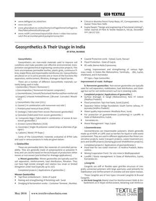 29May 2016 www.textilevaluechain.com
y www.delhigovt.nic.in/ioil.htm
y www.iocl.com
y www.ghaziabad.nic.in/dso/Home%20Page/Home%20Page%20
Files/Tele%20Petrol%20Pumps.pdf
y www.rediff.com/news/report/slide-show-1-video-two-autos-
catch-fire-at-mumbai-petrol-pump/20110204.htm
y Critical In Munirka Petrol Pump Blaze, HT, Correspondent, Hin-
dustan Times New Delhi
y Gupta Deepti, “Design and engineering of functional clothing”,
Indian Journal of Fibre & Textile Research, Vol.36, December
2011, pp.327-335.
Geosynthetics
Geosynthetics are man-made materials used to improve soil
conditions and make possible cost effective environmental, trans-
portation and geotechnical engineering construction projects. This
term encompasses permeable textiles, plastic grids, continuous fi-
bres, staple fibres and impermeable membranes etc. Geosynthetics
are placed on or in soil to provide one or more of the functions like
separation, reinforcement, filtration, drainage or liquid barrier.
There are a number of different Geosynthetic materials cur-
rently being used in India.
1.Geotextiles ( Woven / Nonwoven )
2.Geocomposites ( Nonwoven & Geonet composite )
3. Geomembrane ( Smooth/Texturised/ Reinforced/Non-reinforced
4.Geogrid ( Uniaxial: Knitted/Woven ) (Bi-axial : Extruded / Mould-
ed )
5. Geosynthetic Clay Liner (GCL)
6. Geonet ( In combination with nonwoven one side )
7. Prefabricated Vertical Drain (PVD)
8. Geobags ( Fabricated from woven /Nonwoven geotextiles)
9. Geotubes (Fabricated from woven geotextiles )
10. Composite Bags ( Fabricated in combination of woven & non-
woven geotextiles )
11. Erosion Control Blankets ( ECB)
12. Geostraps ( Single rib polyester coated strap as alternate of ge-
ogrid )
13. Gabions ( Metal / PP Rope )
Some of the Geosynthetic materials evaluated at BTRA Labs
and used in various projects in India are given below:
1. Geotextiles
These are permeable fabric like materials of controlled perme-
ability. They are generally made of polypropylene or polyester fi-
bres; and can classify based on the techniques of production: either
woven or non-woven (and knitted for drainage applications).
a. Woven geotextiles: Woven geotextiles are typically used for
soil separation, reinforcement, load distribution, filtration. They
can have high tensile strength and relative low strain or limited
elongation under load (typically up to 25%).
Completed projects ( Applications of geotextiles )
Woven Geotextiles
y Tapi River embankment – State of Gujrat
y Raising and strengthening of Retaining wall: Surat
y Dredging & Reclamation works : Container Terminal , Mumbai.
y Coastal Protection work : Valsad, Surat, Navsari
y Flood Protection : State of Gujrat.
y RE walls: Barwa Adda Expressway
Laning, Improvement and strengthening of various high-
ways roads: in States like Maharashtra, Tamilnadu, J&K, Gujrat,
Jharkhand, and in Karnataka
PP Tape x Tape Geotextiles
Improvement of roads : Kolhapur
b. Nonwoven geotextiles: Non-woven geotextiles are typically
used for soil separation, stabilization, load distribution, and drain-
age but not for soil reinforcement such as in retaining walls.
Completed projects ( Applications of geotextiles )
y Surface drainage: in Sangli (Maharashtra), New IIT Indore
(Madhya Pradesh)
y Flood protection: Tapi river bank, Surat (Gujrat)
y Separator below bridge foundation: South Centre railway, Vi-
jaywada (Andhra Pradesh)
y Water quality improvement: Mindhola River, Surat.
y For protection of geomembrane (cushioning) in Landfill: in
State of Maharashtra, Gujrat,
y Karnataka etc.
y Waste Management : Vapi, Gujrat
2.Geomembranes
Geomembranes are impermeable polymeric sheets generally
made up of HDPE or LDPE used as barriers for liquid or solid waste
containment. They are used in different applications like Water con-
servation projects, water transport projects, waste treatment pro-
jects and landfill projects (dumping ground rehabilitation projects).
Completed projects ( Applications of geomembranes )
y Pond liner for raw water reservoir : in Andhra Pradesh, Maha-
rashtra.
y Mining Evaporation Pond : for zinc mine in Madhyapradesh
y Landfill / Waste management: in State of Maharshtra, Gujrat,
Karnataka etc.
3.Geogrids
Geogrids are stiff or flexible open grid-like structure of inte-
grally connected polymers with large apertures used primarily for
stabilization and reinforcement of unstable soil and waste masses.
These Geogrids are of two types Uni-axial Geogrids & Bi-axial
Geogrids.
a. Uni-Axial Geogrids Mainly Used for Reinforcement Walls & Em-
bankments as in Slope reinforcement, Retaining wall reinforce-
GEO TEXTILE
Geosynthetics & Their Usage in India
BY BTRA, MUMBAI
 