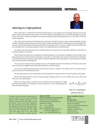 3May 2016 www.textilevaluechain.com
All rights reserved Worldwide; Reproduction of
any of the content from this issue is prohibited
without explicit written permission of the
publisher. Every effort has been made to ensure
and present factual and accurate information.
The views expressed in the articles published in
this magazine are that of the respective authors
and not necessarily that of the publisher. Textile
Value chain is not responsible for any unlikely
errors that might occur or any steps taken
based in the information provided herewith.
Registered Office
Innovative Media and Information Co.
189/5263, Sanmati, Pantnagar,
Ghatkopar (East), Mumbai 400075.
Maharashtra, INDIA.
Tel : +91-22-21026386
Cell: +91-9769442239
Email: info@textilevaluechain.com
tvcmedia2012@gmail.com
Web: www.textilevaluechain.com
Owner, Publisher, Printer &
Editor
Ms. Jigna Shah
Printed & Processed by her at,
Impression Graphics,
Gala no.13, Shivai Industrial Estate,
Andheri Kurla Road,
Sakinaka, Andheri (East),
Mumbai 400072,
Maharashtra, India.
EDITORIAL
After many years in wilderness the Indian textile industry is once again in the reckoning, because of two seg-
ments, namely, spinning and home textiles. The entire capacity of spinning industry is totally in the organized sector.
At the same time, a large percentage of weaving, processing and garmenting capacities are in the micro, small and
medium segments.
About 1800 spinning mills are humming in the country day and night. Southern states namely, Tamilnadu, Andhra
Pradesh, Telengana and Karnataka account for bulk of Indian spinning capacity. Credit goes to the South Indian mil-
lowners who perceived the perceived the potential of the spinning sector. It must be recalled here that SIMA [South-
ern India Millowners’ Association] played a major role in getting industry-friendly policies.
No wonder, the spinning capacity has recorded a growth of 35 percent from 34 million spindles in 2004-2005 to
46 million spindles in 2015-2016.
What induced the millowners to augment the spinning capacity is the domestic availability of most modern spin-
ning machinery for which the entire credit goes to Late Mr. G.K. Devarajulu, the visionary industrialist of Tamilnadu.
It is said that, Rieters, the foreign collaborators of Lakshmi Machines were astonished to note the product develop-
ment achieved by their Indian partner.
The next source of help for the spinning sector was the flagship scheme of the Ministry of Textiles under which
fresh investment in eligible machines became entitled for interest subsidy.
Yarn spun by modern spinning mills excels the best spinners in quality. Thus, Indian yarn has carved a special
space for itself in the international market.
The spinning industry is also a beneficiary of the development of Indian cotton in terms of quantity and quality.
All this has helped spinners to earn annually foreign exchange worth US $ 4 to 5 billion per annum, which will
shoot up in the coming years.
Efforts are being made to diversify uses of cotton yarn by entering new fields
like Technical Textiles. In the Olympic of textile products, it is the spinning segment
holds the Indian flag high.
Spinning on a high pedestal
Shri V.Y. Tamhane
Editorial Advisor
 