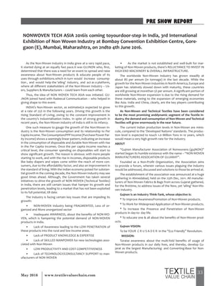33May 2016 www.textilevaluechain.com
As the Non-Woven Industry in India grew at a very rapid pace,
it started dying at an equally fast pace.It was GUJNON who, first,
determined that there was a need for an event to spread and raise
awareness about Non-Woven products & educate people of its
uses through exhibitions.which in turn would increase consump-
tion , and would help the ‘ailing’ industry, and act as a platform,
where all different stakeholders of the Non-Woven Industry – Us-
ers, Suppliers & Manufacturers – could learn from each other.
Thus, the idea of NON WOVEN TECH ASIA was initiated. GU-
JNON joined hand with Radeecal Communication – who helped in
giving shape to this event.
INDIA’s Non-Woven sector, as estimated,is expected to grow
at a rate of 25% in the following years. Driving this growth is the
rising Standard of Living, owing to the constant improvement in
the country’s Industrialisation Index. In spite of strong growth in
recent years, the Non-Woven industry of India is still in its infancy.
One such measure to gauge the growth of the Non-Woven In-
dustry is the Non-Woven consumption and its relationship to Per
CapitaIncome.TheConsumption/PPPIncome(PurchasePowerPar-
ity Income) shows a seemingly linear pattern, indicating an increase
in the consumption of disposable and durable Non-Woven with rise
in the Per Capita Incomes. Once the per capita income reaches a
critical level, the consumer spending on disposables will start to
show significant growth. The reason is obvious: with more people
starting to work, and with the rise in incomes, disposable products
like baby diapers and wipes come within the reach of more con-
sumers, due to the affordability factor, and also an improvement in
the standard of living. With the Indian economy poised for substan-
tial growth in the coming decade, the Non-Woven Industry may see
good times ahead. Although, the Government has taken several
initiatives to drive the growth of NON WOVEN (Technical Textiles)
in India, there are still certain issues that hamper its growth and
penetration levels, leading to a market that has not been exploited
to its full potential, till date.
The Industry is facing certain key issues that are impeding its
growth:
• NON-WOVEN Industry being FRAGMENTED, Less of or-
ganized and More unorganized sector
• Inadequate AWARNESS, about the benefits of NON-WO-
VEN, which is hampering the potential demand of NON-WOVEN
products in India.
• Lack of Awareness leading to the LOW PENETRATION of
these products into the rural and low income areas.
• Lack of PRODUCT KNOWLEDGE & EXPERTISE
• Lack of SKILLED MANPOWER for new technologies asso-
ciated with Non-Woven
• LOW PRODUCTIVITY AND COST COMPETITIVENESS
• Lack of TECHNOLOGY/CONSULTANCY SUPPORT to man-
ufacturers of NON WOVEN
• As the market is not established and well-built for mar-
keting of Non-Woven products, there’s RELUCTANCE TO INVEST IN
HIGH-END MACHINERY & OVERALL INFRASTRUCTURE.
The worldwide Non-Woven Industry has grown steadily at
about 8% per annum (in tonnage) in the last decade. While the
growth for the Non-Woven Industries in North America, Europe and
Japan has relatively slowed down with maturity, these countries
are still growing at morethan 5% per annum. A significant portion of
worldwide Non-Woven expansion is due to the rising demand for
these materials, owing to the expansion of emerging economies
like Asia. India and China, clearly, are the key players contributing
to this growth.
As Non-Woven and Technical Textiles have been considered
to be the most promising anddynamic segment of the Textile In-
dustry, the demand and consumption of Non-Woven and Technical
Textiles will grow enormously in the near future.
The current Indian production levels in Non-Woven are minis-
cule, compared to the ‘Developed Nations’ standards. The produc-
tion level is expected to touch 1.0 Million Tons in 10 years, which
would mean a very high growth rate for the industry.
ABOUT
“Gujnon Manufacturer Association of Nonwovens (gujNON)”
started began its humble existence with the name – “NON WOVEN
MANUFACTURERS ASSOCIATION OF GUJARAT”.
Founded as a Non-Profit Organization, the Association aims
to provide a forum, wherein various issues plaguing the industry
would be addressed, discussed and solutions to those be arrived at.
The establishment of the association was announced at a huge
gathering in Ahmedabad, held on the 25th Dec, 2011. All manufac-
turers of Non-Woven Fabrics & Bags from across Gujarat gathered,
for the firsttime, to address issues of the New, yet ‘ailing’ Non-Wo-
ven Industry.
Gujnon is an Industry Think-Tank, whose objective is:
* To Improve AwarenessPromotion of Non-Woven products.
* To Work for Widespread Application of Non-Woven products.
* To Increase the Presence and Penetration of Non-Woven
products in day-to- day life.
* To educate one & all about the benefits of Non-Woven prod-
ucts.
Gujnon VISION:
To be YOUR C R U S A D E R in the “Eco Friendly” Revolution.
MISSION:
Toraise awareness about the multi-fold benefits of usage of
Non-Woven products in our daily lives, and thereby, develop Gu-
jarat as the largest Manufacturing- and Converting-Base for Non-
Woven products.
PRE SHOW REPORT
NONWOVEN TECH ASIA 2016is coming toyourdoor-step in India, 3rd International
Exhibition of Non Woven Industry at Bombay Convention Exhibition Centre, Gore-
gaon (E), Mumbai, Maharashtra, on 2ndto 4th June 2016.
 