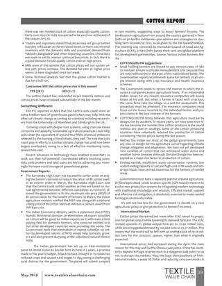 39May 2016 www.textilevaluechain.com
COTTON REPORT
there was very limited stock of cotton, especially quality cotton.
Carry-over stock in India is expected to be very low at the end of
the season 2015-16.
• Traders and exporters shared that prices may not go up further
but they will sustain at the increased levels as there was minimal
inventory with the domestic mills and consistent demand from
Pakistan, Bangladesh and other importing countries. China does
not seem to sell its reserve cotton at low prices. In fact, there is
a good demand for old quality cotton even at high prices.
• Mills were of the opinion that cotton prices will not sustain un-
less yarn prices increase. The demand for yarn at higher price
seems to have stagnated since last week.
• Some Technical analysts feel that the global cotton market is
due for a bull run.
Conclusion: Will the cotton prices rise in this season?
YES (78 %) NO (22 %)
The cotton market has responded as per majority opinion and
cotton prices have increased substantially in the last month.
Something Different:
The PTI reported in April that the Earth’s soils could store an
extra 8 billion tons of greenhouse gases which may help limit the
effect of climate change according to scientists including research-
ers from the Universities of Aberdeen and Edinburgh in the UK.
Growing crops with deeper root systems, using charcoal-based
composts and applying sustainable agriculture practices could help
soils retain the equivalent of around four-fifths of annual emissions
released by the burning of fossils fuels, they said. The role that soils
could play in efforts to combat climate change has until now been
largely overlooked, owing to a lack of effective monitoring tools,
researchers said.
Recent advances in technology have enabled researchers to
work out their full potential. Coordinated efforts involving scien-
tists, policymakers and land users are key to achieving any mean-
ingful increase in soil storage of greenhouse gases.
Government Reports:
y The Karnataka High Court has vacated its earlier order of stay-
ing the Centre’s decision to reduce the prices of Bt cotton seed.
In an interim order in March, the Karnataka High Court said
that the Centre could not fix royalties as they are based on mu-
tual agreements between different companies. It, however, al-
lowed the government to fix the maximum sale price (MSP) of
Bt cotton seeds for the benefit of farmers. In March, the Union
agriculture ministry notified the MSP rate along with a national
ceiling price of Bt cotton seeds at INR 800 a packet, down from
INR 830-1,100.
y The Indian Commerce Ministry said in a statement that WTO’s
Nairobi Ministerial decision on elimination of export subsidies
on cotton will be good for Indian exports as it will create a level
playing field for domestic farmers, who were not entitled to it
but other developed countries were providing the same. The
Government feels that elimination of export subsidies on cot-
ton by developed nations of WTO would help domestic grow-
ers and also prevent dumping of the subsidised natural fibre in
India.
The Indian government has set up an inter-ministerial
panel to devise a plan to double farm income in 5 years, a promise
made in this year’s budget. A back-to-back drought in 10 states has
reduced crops and caused rural wages to dip, posing a challenging
rural distress for the government. The panel will submit a report
in two months, suggesting ways to boost farmers’ income. The
best brains in agriculture from around the country gathered in New
Delhi on 30 April to deliberate upon options and strategies for dou-
bling farm incomes by 2022, a call given by the PM Narendra Modi.
The meeting was convened by the Indian Council of Food and Ag-
riculture (ICFA), a New Delhi based think tank and global platform
for development partnerships. Source: Various Indian Business Me-
dia
COTTONGURUTM suggestions:
y Small holding farmers are forced to pay interest rates of 36%
to 100% per annum to private money lenders only because they
are not creditworthy in the eyes of the nationalized banks. The
Swaminathan report recommends loans for farmers at 4% sim-
ple interest along with crop insurance and health insurance
schemes.
y The Government needs to review the manner in which the in-
surance companies assess agricultural loses. If an industrialist
makes losses for any reason, insurance companies will assess
losses at his unit. But when a farmer is faced with crop loss,
the same firms take the village as a unit for assessment. This
procedure must be amended. The insurance companies must
focus on the losses incurred by the individual farmer and pro-
cess claims in the best interest of the farmers.
y COTTONGURUTM firmly believes that agriculture must be by
design, not by accident. In recent years, we have seen that In-
dia has become the number One cotton producer in the world
without any plan or strategy. Some of the cotton producing
countries have voluntarily reduced the production of cotton
considering the low prices during the last season.
y Neither the Indian nor most of the global governments have
any plan or design for the agriculture sector regarding climate
change mitigation and adaptation. We have not yet developed
new varieties of cotton that can withstand water stress and
weather borne diseases although Climate Change has been ac-
cepted as a major risk factor in production of cotton.
y Limited rainfall, insufficient water conservation systems, low
water holding capacity of soil and high cost of Bt seeds and oth-
er agri-inputs have proved disastrous for the farmers of rainfed
areas.
Government must have a separate plan for dryland agriculture.
Dryland agriculture needs location-specific (GPS based) research to
evolve new production systems by integrating modern technology
with traditional knowledge and wisdom. Efficient market support
and effective risk mitigation, is absolutely essential to make rainfed
farming economically viable.
It’s still not too late for the government to decide on a new
agricultural policy or give protection to farmers’ incomes.
International Market:
Cotton prices decreased last week after ICAC raised its projec-
tion for global output while lowering its demand forecast. The ICAC
revised upwards its global output forecast to 22.96 million tons,
while lowering global demand by 120,000 tons to 23.77 million. This
means that the world will be left with an ending stock of 19.59 mil-
lion tons for the 2016/2017 season, higher than what it originally
expected.
International prices had increased during the April. The main
reason for this may well be the Chinese sale policy. China has decid-
ed to deplete its huge reserve stock in a staggered sale policy so as
not to disrupt the markets. Also, the huge short positions of inter-
national traders, a weak US Dollar and reducing carryover stocks in
 