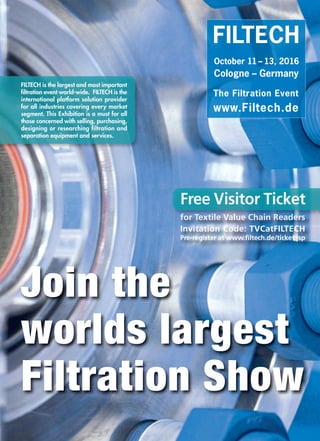 Join the
worlds largest
Filtration Show
FILTECH
October 11 – 13, 2016
Cologne – Germany
The Filtration Event
www.Filtech.de
FILTECH is the largest and most important
ﬁltration event world-wide. FILTECH is the
international platform solution provider
for all industries covering every market
segment. This Exhibition is a must for all
those concerned with selling, purchasing,
designing or researching filtration and
separation equipment and services.
Free Visitor Ticket
ffoorr TTeeTeTTeT xxttiillee VVaalluuee CChhaaiinn RReeaaddeerrss
Invitation Code: TVCatFILTECH
Pre-register at www.filtech.de/ticket.jsp
TEXTILE VALUE CHAIN.qxp_Layout 1 20.01.16 12:25 Seite 1
 