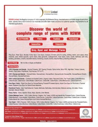 Functional
Futuristic
Fashion
Limited
r f
,·r with
Fancy
G1rey, Dyed and Melange Yalrns
is Ivr
n
Innovative
NE 6to 60s in Single and Multifold
Eeo-Friend'ly
Count Range
100% Polyester and blends - Normal Polyester, SHT Sewing Threads, Optical white, Micro PSF, High Bulk, Trilobal, Cationic,
Stretch, Poly/Cotton, Poly/Modal, PolylViscose, PVT & PT,
100% Viscose and blends - Viscose/Cotlon, Viscose/Linen, ViscoselWool ,Viscose/Acrylic Viscose/Silk, Viscose/Natural Stretch,
Viscose/Nylon, Viscose/Cashmere,
100% Cotton and blends - Combed and Karded Cotton, Organic Cotton, Recycled Cotton, Fair Trade Cotton, Cotton/Bamboo,
Cotton/Acrylic, Cotton/wool, Cotton/Modal, Cotton/Linen, Cotton/Silk, Cotton/Nylon, Cotton/Mod-acrylic, Cotton/Cashmere,
Core Spun Yarns - Rigid Core Spun for Canvas/Sewing ThreadslFR treated fabrics, Nylon Core Spun for Flat Knits & Thermal
wears, Elastane Core Spun for Denim/Dress Materials,
Functional Yarns - Zero Twis/Hollow for Towels, Bathmats, Bathrobes, Anti-microbial, Moisture wicking, Anti-static, Flame-
retardant. Natural Stretch,
Fancy Yarns - Siubs, Injection Siubs, Neps, Sparcle, Linen Blends,
Cotton Melange Yarns -100% Cotton (Normal, Organic, Fair Trade, &GRS) and blends like Polyester/Colton, CotlonNiscose,
Cotton/Bamboo, Cotton/Modal, Colton/Nylon, Cotton/Acrylic, Cotton/Silk, Cotton/Cashmere, CottonlWool, Cotton/Linen; tri-blends
&tetra-blends like CottonlViscose/Nylon and CottonNiscose/SilkIWool.
Yarn Dyed -100% Polyester, 100% Viscose, 100% Cotton (Normal, Organic, Fair Trade, &GRS) and blends like Polyester/Cotton,
CottonNiscose, Cotton/Bamboo, Cotton/Modal, Cotton/Nylon, Colton/Silk, Cotton/Cashmere, CottonlWool, Cotton/Linen.
Ring Spun, Rotor Spun, Muratac Vortex Spun, Core Spun, Compact, Eli-twist yarns for suiting, shirting, denim, work wears, dress
materials, saris, knitted apparels, sports wears, baby garments, undergarments, Inner wears, socks, towels, bathmats, bath robs,
bedding, upholstery, curtains, decorativefabrics, furnishing, Carpets, Scrims, industrial filters, protecting clothing etc.
SWI Limited, the flagship company of India's reputed LNJ Bhilwara Group, manufactures acomplete range of yarns from
basic, special, fancy and functional raw materials and offer tailer-made solutions for customer specific requirements for all
intended applications.
Product Range
 