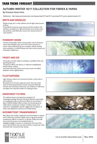 48
AUTUMN/ WINTER 16/17 COLLECTION FOR FIBRES & YARNS
By Premiere Vision Paris
YARN TREND FORECAST
MISTS AND DRIZZLES
Details merge into a misty softness and the light vaporousness
of fibres.
Close blends of merino wool, viscose and silk combine with
synthetic microfibres for light knits.Chiné yarns, knops, twists
and synthetic multi filaments recount the nuanced tones of
rainy weather.
POWDERY SNOW
Textures and handles evoke snowy powder, with its thickness
and its look.Woollen spun yarns and cotton cashmere or
cotton viscose blends bring out a compact softness. Roving
yarns, synthetic or artificial kemps and macro-count cottons are
combined in fluffy knits.
FROST AND ICE
Yarns take on frozen aspects, revealing a crystalline shine, and
sparkling like frost.
Transparent effects and silvery or iridescent metalloplastic
kemps enliven surfaces.
Low twist silks, shiny viscose and coarse-count microfibre
polyester reveal a glazed lustre.
FLUCTUATIONS
Light vibrates, colours are nuanced and draw a wintry sky in
soft variations.
Bouclette yarns, throwns, vigoureux yarns fuse and create
textures fluctuating between smooth and grainy. Multi-ply
throwns and matt-shiny multi-tones are combined in half tones
and depict the colourful streaks of a shifting horizon.
INDISCREET FILTERS
Yarn delicacy favours transparency and games of
revealing/concealing.Textured and foamy filaments spark plays
on overlapping voiles, and flounced effects to accumulate in
layers. Refined slubbed effects, knops and bouclés generate
softly vibrant translucent surfaces. Combed cotton yarns
adorned in metalloplastic sparkle suggest the emergence of
voiles with diaphanous textures, and subtle fantasy.
INTERMITTENT TRANSPARENCY
Plant fibres with visible irregularities lend themselves to blends
with artificial and synthetic regular yarns, to generate partial-
transparency effects in stripes or in all-over. Cable yarns, flat
yarns and coarse yarns are revealed thanks to
tangible/intangible contrasts in combination with extra fine
yarns. Natural fibres team-up with synthetics to generate voiles
enlivened with monochromatic fantasy.
Reference : http://www.premierevision.com/season/aw1617/aw1617-yarns/aw1617-yarns-season/saison-21/
 