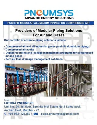 ?NeUMSYSADVANCE ENERGY SOLUTIONS
PUSH FIT MODULAR ALUMINIUM PIPING FOR COMPRESSED AIR
Providers of Modular Piping Solutions
For Air and Gases
Our portfolio of advance piping solutions include:
• Compressed air and all industrial gases push fit aluminium piping
• Compressed air audits
- Digital recording and leakage management programs for compressed
air and gases
- Zero air loss drainage management solutions
LUTHRA PNEUMSYS
Unit No: 24, 1st floor, Samhits Indl Estate No.8 Sated pool.
Andheri East, Mumbai - 72.
t: +91 9821128362/ • - pooja.pneumsys@gmail.com
 