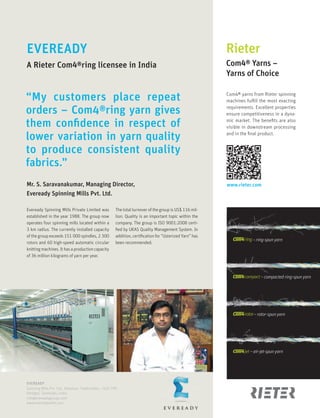 www.rieter.com
EVEREADY
Spinning Mills Pvt. Ltd., Kottaiyur, Thadicombu – ��� ���
Dindigul, Tamilnadu, India
info@evereadygroups.com
www.evereadymills.com
Rieter
Com�® Yarns –
Yarns of Choice
Com4® yarns from Rieter spinning
machines fulfill the most exacting
requirements. Excellent properties
ensure competitiveness in a dyna-
mic market. The benefits are also
visible in downstream processing
and in the final product.
EVEREADY
A Rieter Com�®ring licensee in India
Mr. S. Saravanakumar, Managing Director,
Eveready Spinning Mills Pvt. Ltd.
Eveready Spinning Mills Private Limited was
established in the year ����. The group now
operates four spinning mills located within a
� km radius. The currently installed capacity
of the group exceeds ��� ��� spindles, � ���
rotors and �� high-speed automatic circular
knittingmachines.Ithasaproductioncapacity
of �� million kilograms of yarn per year.
The total turnover of the group is US� ��� mil-
lion. Quality is an important topic within the
company. The group is ISO ����:���� certi-
fied by UKAS Quality Management System. In
addition, certification for “Usterized Yarn” has
been recommended.
“My customers place repeat
orders – Com4®ring yarn gives
them confidence in respect of
lower variation in yarn quality
to produce consistent quality
fabrics.”
– rotor-spun yarn
– ring-spun yarn
– compacted ring-spun yarn
– air-jet-spun yarn
 