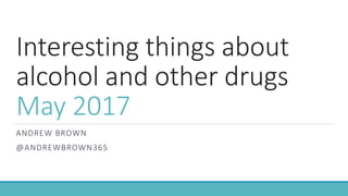 Interesting things about
alcohol and other drugs
May 2017
ANDREW BROWN
@ANDREWBROWN365
 