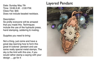Layered PendantDate: Sunday May 7th
Time: 10:00 A.M. - 2:00 P.M.
Class Fee: $55
Does not include beaded necklace.
Description:
So pretty everyone will be amazed
that you made this. Techniques
include the use of the hydraulic press,
hand stamping, soldering & riveting.
Supplies you need to bring:
Not a thing, just come and have a
great day learning how to form this
great tri-colored pendant and use
some really special metal stamps. The
sky is the limit with this one, if you
would rather stamp a saying with your
design ….go for it
 