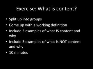 Exercise: What is content?
• Split up into groups
• Come up with a working definition
• Include 3 examples of what IS content and
why
• Include 3 examples of what is NOT content
and why
• 10 minutes
 