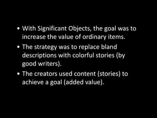 • With Significant Objects, the goal was to
increase the value of ordinary items.
• The strategy was to replace bland
descriptions with colorful stories (by
good writers).
• The creators used content (stories) to
achieve a goal (added value).
 