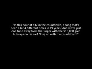 “In this hour at #32 in the countdown, a song that’s
been a hit 4 different times in 19 years! And we’re just
one tune away from the singer with the $10,000 gold
hubcaps on his car! Now, on with the countdown!”
 