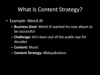 What Is Content Strategy?
• Example: Weird Al
– Business Goal: Weird Al wanted his new album to
be successful
– Challenge: He’s been out of the public eye for
decades
– Content: Music
– Content Strategy: #8days8videos
 