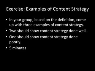 Exercise: Examples of Content Strategy
• In your group, based on the definition, come
up with three examples of content strategy.
• Two should show content strategy done well.
• One should show content strategy done
poorly.
• 5 minutes
 