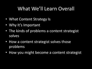 What We’ll Learn Overall
• What Content Strategy Is
• Why It’s Important
• The kinds of problems a content strategist
solves
• How a content strategist solves those
problems
• How you might become a content strategist
 