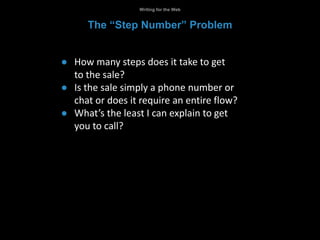 ● How many steps does it take to get
to the sale?
● Is the sale simply a phone number or
chat or does it require an entire flow?
● What’s the least I can explain to get
you to call?
Writing for the Web
The “Step Number” Problem
 