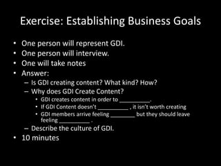 Exercise: Establishing Business Goals
• One person will represent GDI.
• One person will interview.
• One will take notes
• Answer:
– Is GDI creating content? What kind? How?
– Why does GDI Create Content?
• GDI creates content in order to __________.
• If GDI Content doesn’t __________ , it isn’t worth creating
• GDI members arrive feeling ________ but they should leave
feeling __________ .
– Describe the culture of GDI.
• 10 minutes
 