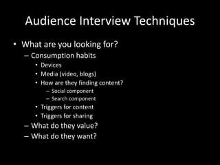 Audience Interview Techniques
• What are you looking for?
– Consumption habits
• Devices
• Media (video, blogs)
• How are they finding content?
– Social component
– Search component
• Triggers for content
• Triggers for sharing
– What do they value?
– What do they want?
 