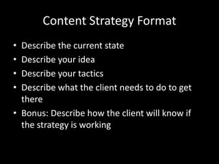 Content Strategy Format
• Describe the current state
• Describe your idea
• Describe your tactics
• Describe what the client needs to do to get
there
• Bonus: Describe how the client will know if
the strategy is working
 