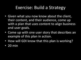 Exercise: Build a Strategy
• Given what you now know about the client,
their content, and their audience, come up
with a plan that uses content to align business
and user goals.
• Come up with one user story that describes an
example of this plan in action.
• How will GDI know that this plan is working?
• 20 min
 