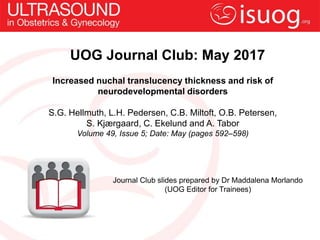 UOG Journal Club: May 2017
Increased nuchal translucency thickness and risk of
neurodevelopmental disorders
S.G. Hellmuth, L.H. Pedersen, C.B. Miltoft, O.B. Petersen,
S. Kjærgaard, C. Ekelund and A. Tabor
Volume 49, Issue 5; Date: May (pages 592–598)
Journal Club slides prepared by Dr Maddalena Morlando
(UOG Editor for Trainees)
 