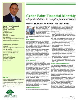 Cedar Point Financial
Services LLC®
Todd N. Robison, CLU
President
10 Wright Street
2nd Floor
Westport, CT 06880
203-222-4951
todd.robison@cedarpointfinancial.com
www.cedarpointfinancial.com
May 2017
Don't Forget to Include Memory Loss When
Planning for Retirement
Table: Federal Student Loans for College
Will I owe income taxes when I sell my
home?
Cartoon: Taxes Are Universal
Cedar Point Financial Monthly
Elegant solutions to complex financial issues
Will vs. Trust: Is One Better Than the Other?
See disclaimer on final page
Have questions? I can help.
Email Me:
todd.robison@cedarpointfinancial.com
Visit My Website:
www.cedarpointfinancial.com
linkedin.com/in/toddrobison
Services:
Estate Planning
Retirement Strategies
Executive Benefits
Group Benefits
When it comes to planning
your estate, you might be
wondering whether you
should use a will or a trust
(or both). Understanding the
similarities and the
differences between these
two important documents
may help you decide which strategy is better for
you.
What is a will?
A will is a legal document that lets you direct
how your property will be dispersed (among
other things) when you die. It becomes effective
only after your death. It also allows you to name
an estate executor as the legal representative
who will carry out your wishes.
In many states, your will is the only legal way
you can name a guardian for your minor
children. Without a will, your property will be
distributed according to the intestacy laws of
your state. Keep in mind that wills and trusts
are legal documents generally governed by
state law, which may differ from one state to the
next.
What is a trust?
A trust document establishes a legal
relationship in which you, the grantor or trustor,
set up the trust, which holds property managed
by a trustee for the benefit of another, the
beneficiary. A revocable living trust is the type
of trust most often used as part of a basic
estate plan. "Revocable" means that you can
make changes to the trust or even end (revoke)
it at any time. For example, you may want to
remove certain property from the trust or
change the beneficiaries. Or you may decide
not to use the trust anymore because it no
longer meets your needs.
A living trust is created while you're living and
takes effect immediately. You may transfer title
or "ownership" of assets, such as a house,
boat, automobile, jewelry, or investments, to the
trust. You can add assets to the trust and
remove assets thereafter.
How do they compare?
While both a will and a revocable living trust
enable you to direct the distribution of your
assets and property to your beneficiaries at
your death, there are several differences
between these documents. Here are a few
important ones.
• A will generally requires probate, which is a
public process that may be time-consuming
and expensive. A trust may avoid the probate
process.
• In order to exclude assets from probate, you
must transfer them to your revocable trust
while you're living, which may be a costly,
complicated, and tedious process.
• Unlike a will, a trust may be used to manage
your financial affairs if you become
incapacitated.
• If you own real estate or hold property in
more than one state, your will would have to
be filed for probate in each state where you
own property or assets. Generally, this is not
necessary with a revocable living trust.
• A trust can be used to manage and
administer assets you leave to minor children
or dependents after your death.
• In a will, you can name a guardian for minor
children or dependents, which you cannot do
with a trust.
Which is appropriate for you?
The decision isn't necessarily an "either/or"
situation. Even if you decide to use a living
trust, you should also create a will to name an
executor, name guardians for minor children,
and provide for the distribution of any property
that doesn't end up in your trust. There are
costs and expenses associated with the
creation and ongoing maintenance of these
legal instruments.
Whether you incorporate a trust as part of your
estate plan depends on a number of factors.
Does your state offer an informal probate,
which may be an expedited, less expensive
process available for smaller estates?
Generally, if you want your estate to pass
privately, with little delay or oversight from a
probate court, including a revocable living trust
as part of your estate plan may be the answer.
Page 1 of 4
 