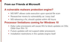 From our Friends at Microsoft
A vulnerable malware protection engine?
 MS MRT allows code execution upon special file scan
 Researcher revers to vulnerability as ‘crazy bad’
 MS releasing a fix; should update within 48 hours
Processor limitations coming for Windows 10
 Kaby Lake processors will cause WU to block updates on OSs
Older than Win 10
 Future updates will not support older processors
 Installation restrictions in the update engine itself
 