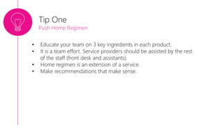 • Educate your team on 3 key ingredients in each product.
• It is a team effort. Service providers should be assisted by the rest
of the staff (front desk and assistants).
• Home regimen is an extension of a service.
• Make recommendations that make sense.
Tip One
Push Home Regimen
 