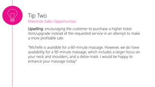 Upselling: encouraging the customer to purchase a higher ticket
item/upgrade instead of the requested service in an attempt to make
a more profitable sale.
“Michelle is available for a 60-minute massage. However, we do have
availability for a 90-minute massage, which includes a larger focus on
your neck and shoulders, and a detox mask. I would be happy to
enhance your massage today”
Tip Two
Maximize Sales Opportunities
 