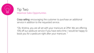 Cross-selling: encouraging the customer to purchase an additional
service in addition to the requested service.
“Ok, Kristina, you are all set with your manicure at 2PM. We are offering
15% off our pedicure service if you have extra time. I would be happy to
book you for a pedicure right after your manicure. ”
Tip Two
Maximize Sales Opportunities
 