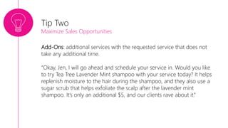 Add-Ons: additional services with the requested service that does not
take any additional time.
“Okay, Jen, I will go ahead and schedule your service in. Would you like
to try Tea Tree Lavender Mint shampoo with your service today? It helps
replenish moisture to the hair during the shampoo, and they also use a
sugar scrub that helps exfoliate the scalp after the lavender mint
shampoo. It’s only an additional $5, and our clients rave about it.”
Tip Two
Maximize Sales Opportunities
 