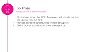 • Studies have shown that 72% of customers will spend more than
the value of their gift card.
• Provides additional opportunities to cross-sell/up-sell.
• Define promos around your current average ticket.
Tip Three
Introduce Gift Card Promotions
 