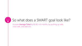 So what does a SMART goal look like?
Increase Average Ticket by $5.00, in 6 months, by pushing up-sells,
cross-sells, and add-ons.
 