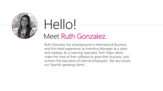 Hello!
Meet Ruth Gonzalez.
Ruth Gonzalez has a background in International Business
and first-hand experience as Inventory Manager at a salon
and medspa. As a Learning Specialist, Ruth helps clients
make the most of their software to grow their business, and
furthers the education of internal employees. She also assists
our Spanish speaking clients.
 