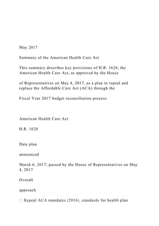 May 2017
Summary of the American Health Care Act
This summary describes key provisions of H.R. 1628, the
American Health Care Act, as approved by the House
of Representatives on May 4, 2017, as a plan to repeal and
replace the Affordable Care Act (ACA) through the
Fiscal Year 2017 budget reconciliation process.
American Health Care Act
H.R. 1628
Date plan
announced
March 6, 2017; passed by the House of Representatives on May
4, 2017
Overall
approach
 