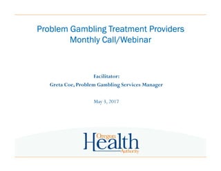 Problem Gambling Treatment ProvidersProblem Gambling Treatment ProvidersProblem Gambling Treatment ProvidersProblem Gambling Treatment Providers
Monthly Call/WebinarMonthly Call/WebinarMonthly Call/WebinarMonthly Call/Webinar
Facilitator:
Greta Coe, Problem Gambling Services Manager
May 3, 2017
 