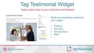 Tag Testimonial Widget
Build out compelling content for
your pages:
• Product
• Services
• Service Area
• Staff
• …
Apply custom tags to your customers and feedback
 