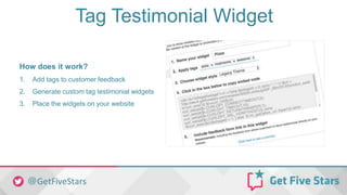 Tag Testimonial Widget
How does it work?
1. Add tags to customer feedback
2. Generate custom tag testimonial widgets
3. Place the widgets on your website
 