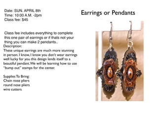 Earrings or PendantsDate: SUN. APRIL 8th
Time: 10:00 A.M. -2pm
Class fee: $45
Class fee includes everything to complete
this one pair of earrings or if thats not your
thing you can make 2 pendants..
Description:
These unique earrings are much more stunning
in person. I know, I know you don’t wear earrings
well lucky for you this design lends itself to a
beautiful pendant.We will be learning how to use
“bump out” stamps for the center.
Supplies To Bring:
Chain nose pliers
round nose pliers
wire cutters
 