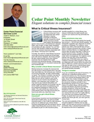 Cedar Point Financial
Services LLC®
Todd N. Robison, CLU
President
10 Wright Street
2nd Floor
Westport, CT 06880
203-222-4951
todd.robison@cedarpointfinancial.com
www.cedarpointfinancial.com
May 2018 Newsletter
The Standard Deduction and Itemized Deductions
After Tax Reform
Quiz: Can You Answer These Social Security
Benefit Questions?
What are the gift and estate tax rules after tax
reform?
How has tax reform affected the generation-skipping
transfer tax?
Cedar Point Monthly Newsletter
Elegant solutions to complex financial issues
What Is Critical Illness Insurance?
See disclaimer on final page
Have questions? I can help.
Email Me:
todd.robison@cedarpointfinancial.com
Visit My Website:
www.cedarpointfinancial.com
linkedin.com/in/toddrobison
Services:
Estate Planning
Retirement Strategies
Executive Benefits
Group Benefits
CA License #0B77420
Critical illness insurance will
pay you a lump sum if you
are diagnosed with certain
illnesses or injuries.
Examples of illnesses
typically covered by critical
illness insurance include
heart attack, life-threatening
cancer, loss of a limb, and Alzheimer's disease.
Often, loss of sight, a major organ transplant,
and paralysis are also covered. You can then
use the cash benefit to offset the decreased
income or increased expenses associated with
your illness. The lump sum is tax-free.
Ironically, the need for critical illness insurance
came about because people are living longer,
even with serious diseases. But living a longer
life also means people have more medical
expenses that can deplete their health
insurance and personal savings. Critical illness
insurance helps pay for uncovered medical bills
and household bills.
Why consider critical illness insurance?
Medical advances increase the chances that
you will survive a serious illness that in the past
may have killed you. But what are your chances
of surviving financially, as well? Unfortunately,
not good. Your illness or condition may last for
years, but your savings account may not. It's
likely that you will be unable to work while
you're ill, so your income may decrease. In
addition, your expenses may increase. You
may have to pay medical deductibles and
certain medical expenses out of pocket, pay for
home health care and/or housekeeping, and
buy equipment designed to make your life
easier. The cash benefit you receive from a
critical illness policy may help ensure that you
have funds when you need them most.
How can you get critical illness
insurance?
Critical illness insurance can be purchased as a
stand-alone health policy, as part of a health
insurance policy, or as a rider to a life insurance
policy for an additional cost. Critical illness
insurance associated with life insurance may be
called critical illness life insurance (CILI). If it is
purchased as part of a life insurance policy,
benefits payable for a critical illness may
reduce or eliminate the death benefit your
survivors can receive and may terminate the
policy.
Policy provisions may vary
The critical illness policy will specify the benefit
face amount — the full cash benefit payable. The
full benefit is payable upon diagnosis of certain
conditions or illnesses. For instance, many
policies pay 100% of the benefit face amount
when a covered individual has a stroke, a heart
attack, or kidney failure or is diagnosed with
cancer after the policy has been in effect for a
certain amount of time. The policy may also
specify that only partial benefits are payable
under other circumstances. For instance, some
policies may pay 25% of the benefit face
amount (e.g., $100,000) when you need to
undergo a coronary artery bypass or when you
are diagnosed with cancer before the policy has
been in effect for a certain amount of time. You
may also be able to buy a critical illness policy
that will pay you full benefits up until age 65
and partial benefits thereafter.
Things to consider
If you are considering this type of insurance, it's
vital that you understand exactly what is
covered and what is not. The insurance will pay
only if you contract the illnesses listed in the
policy. Even then, further limitations will be
defined in the policy. For example, what does
the insurance company consider to be a
life-threatening cancer? If you have a family
history of a certain illness, will the policy
exclude that illness? Are there pre-existing
condition limitations? What are the age
limitations? How much does it cost? Does the
premium increase as you get older? When do
you receive the lump sum? Is it really offering
you more than your existing health plan?
Finally, be aware that if you own one of these
policies and never get sick, you won't get any
money back.
The cost and availability of life and health
insurance depend on factors such as age,
health, and the type and amount of insurance
purchased. Also, a physical examination may
be required at the time of application.
Page 1 of 4
 