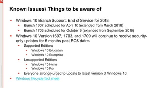 Known Issues Things to be aware of
 Windows 10 Branch Support: End of Service for 2018
 Branch 1607 scheduled for April 10 (extended from March 2018)
 Branch 1703 scheduled for October 9 (extended from September 2018)
 Windows 10 Version 1607, 1703, and 1709 will continue to receive security-
only updates for 6 months past EOS dates
 Supported Editions
 Windows 10 Education
 Windows 10 Enterprise
 Unsupported Editions
 Windows 10 Home
 Windows 10 Pro
 Everyone strongly urged to update to latest version of Windows 10
 Windows lifecycle fact sheet
 