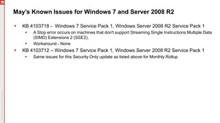 May’s Known Issues for Windows 7 and Server 2008 R2
 KB 4103718 - Windows 7 Service Pack 1, Windows Server 2008 R2 Service Pack 1
 A Stop error occurs on machines that don't support Streaming Single Instructions Multiple Data
(SIMD) Extensions 2 (SSE2).
 Workaround - None
 KB 4103712 – Windows 7 Service Pack 1, Windows Server 2008 R2 Service Pack 1
 Same issues for this Security Only update as listed above for Monthly Rollup
 