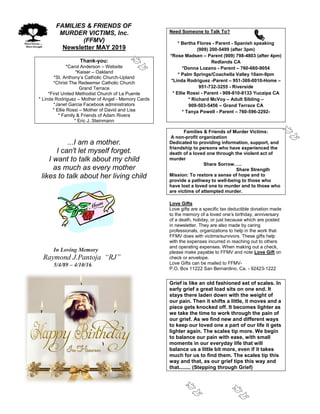 FAMILIES & FRIENDS OF
MURDER VICTIMS, Inc.
(FFMV)
Newsletter MAY 2019
Thank-you:
*Carol Anderson – Website
*Kaiser – Oakland
*St. Anthony’s Catholic Church-Upland
*Christ The Redeemer Catholic Church
Grand Terrace
*First United Methodist Church of La Puente
* Linda Rodriguez – Mother of Angel - Memory Cards
*Janet Garcia Facebook administrators
* Ellie Rossi – Mother of David and Lisa
* Family & Friends of Adam Rivera
* Eric J. Steinmann
...I am a mother.
I can't let myself forget.
I want to talk about my child
as much as every mother
likes to talk about her living child
In Loving Memory
Raymond J.Pantoja “RJ”
5/4/89 – 4/10/16
Need Someone to Talk To?
* Bertha Flores - Parent - Spanish speaking
(909) 200-5499 (after 3pm)
*Rose Madsen – Parent (909) 798-4803 (after 4pm)
Redlands CA
*Donna Lozano - Parent – 760-660-9054
* Palm Springs/Coachella Valley 10am-9pm
*Linda Rodriguez -Parent – 951-369-0010-Home –
951-732-3255 - Riverside
* Ellie Rossi - Parent - 909-810-8133 Yucaipa CA
* Richard McVoy – Adult Sibling –
909-503-5456 – Grand Terrace CA
* Tanya Powell - Parent – 760-596-2292-
Families & Friends of Murder Victims:
A non-profit organization
Dedicated to providing information, support, and
friendship to persons who have experienced the
death of a loved one through the violent act of
murder
Share Sorrow…..
Share Strength
Mission: To restore a sense of hope and to
provide a pathway to well-being to those who
have lost a loved one to murder and to those who
are victims of attempted murder.
Love Gifts
Love gifts are a specific tax deductible donation made
to the memory of a loved one’s birthday, anniversary
of a death, holiday, or just because which are posted
in newsletter. They are also made by caring
professionals, organizations to help in the work that
FFMV does with victims/survivors. These gifts help
with the expenses incurred in reaching out to others
and operating expenses. When making out a check,
please make payable to FFMV and note Love Gift on
check or envelope.
Love Gifts can be mailed to FFMV-
P.O. Box 11222 San Bernardino, Ca. - 92423-1222
Grief is like an old fashioned set of scales. In
early grief a great load sits on one end. It
stays there laden down with the weight of
our pain. Then it shifts a little, it moves and a
piece gets knocked off. It becomes lighter as
we take the time to work through the pain of
our grief. As we find new and different ways
to keep our loved one a part of our life it gets
lighter again. The scales tip more. We begin
to balance our pain with ease, with small
moments in our everyday life that will
balance us a little bit more, even if it takes
much for us to find them. The scales tip this
way and that, as our grief tips this way and
that........ (Stepping through Grief)
 