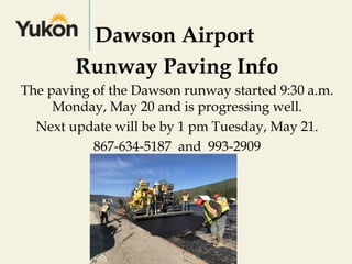 Dawson Airport
Runway Paving Info
The paving of the Dawson runway started 9:30 a.m.
Monday, May 20 and is progressing well.
Next update will be by 1 pm Tuesday, May 21.
867-634-5187 and 993-2909
 