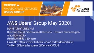 AWS Users’ Group May 2020!
David “Mac” McDaniel
Director, Cloud Professional Services -- Qwinix Technologies
mac@qwinix.io
david@mobile-360.com
LinkedIn: https://www.linkedin.com/in/davidbmcdaniel
Twitter: @ServerlessJava, @DenverAWSUG
 