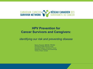 HPV Prevention for
Cancer Survivors and Caregivers:
identifying our risk and preventing disease
Nancy Durand, MDCM, FRCSC
Sunnybrook Health Sciences Centre
Associate Professor, University of Toronto
Department of Obstetrics and Gynaecology
Toronto, Ontario, Canada
 