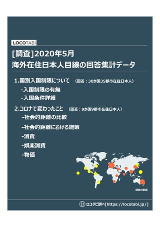 ロコタビ調べ[https://locotabi.jp/]
海外在住日本人目線の回答集計データ
1.国別入国制限について （回答:30か国35都市在住日本人）
[調査]2020年5月
-入国制限の有無
2.コロナで変わったこと （回答:9か国9都市在住日本人）
-社会的距離における施策
-消費
-娯楽消費
調査対象国
-物価
-入国条件詳細
-社会的距離の比較
 