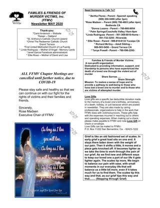 FAMILIES & FRIENDS OF
MURDER VICTIMS, Inc.
(FFMV)
Newsletter MAY 2020
Thank-you:
*Carol Anderson – Website
*Kaiser – Oakland
*St. Anthony’s Catholic Church-Upland
*Christ The Redeemer Catholic Church
Grand Terrace
*First United Methodist Church of La Puente
* Linda Rodriguez – Mother of Angel - Memory Cards
*Janet Garcia Facebook administrators
* Ellie Rossi – Mother of David and Lisa
ALL FFMV Chapter Meetings are
cancelled until further notice, due to
COVID-19
Please stay safe and healthy so that we
can continue on with our fight for the
rights of victims and their families and
friends.
Sincerely,
Rose Madsen
Executive Chair of FFMV
Need Someone to Talk To?
* Bertha Flores - Parent - Spanish speaking
(909) 200-5499 (after 3pm)
*Rose Madsen – Parent (909) 798-4803 (after 4pm)
Redlands CA
*Donna Lozano - Parent – 760-660-9054
* Palm Springs/Coachella Valley 10am-9pm
*Linda Rodriguez -Parent – 951-369-0010-Home –
951-732-3255 - Riverside
* Ellie Rossi - Parent - 909-810-8133 Yucaipa CA
* Richard McVoy – Adult Sibling –
909-503-5456 – Grand Terrace CA
* Tanya Powell - Parent – 760-596-2292-
Families & Friends of Murder Victims:
A non-profit organization
Dedicated to providing information, support, and
friendship to persons who have experienced the
death of a loved one through the violent act of
murder
Share Sorrow…..
Share Strength
Mission: To restore a sense of hope and to
provide a pathway to well-being to those who
have lost a loved one to murder and to those who
are victims of attempted murder.
Love Gifts
Love gifts are a specific tax deductible donation made
to the memory of a loved one’s birthday, anniversary
of a death, holiday, or just because which are posted
in newsletter. They are also made by caring
professionals, organizations to help in the work that
FFMV does with victims/survivors. These gifts help
with the expenses incurred in reaching out to others
and operating expenses. When making out a check,
please make payable to FFMV and note Love Gift on
check or envelope.
Love Gifts can be mailed to FFMV-
P.O. Box 11222 San Bernardino, Ca. - 92423-1222
Grief is like an old fashioned set of scales. In
early grief a great load sits on one end. It
stays there laden down with the weight of
our pain. Then it shifts a little, it moves and a
piece gets knocked off. It becomes lighter as
we take the time to work through the pain of
our grief. As we find new and different ways
to keep our loved one a part of our life it gets
lighter again. The scales tip more. We begin
to balance our pain with ease, with small
moments in our everyday life that will
balance us a little bit more, even if it takes
much for us to find them. The scales tip this
way and that, as our grief tips this way and
that........ (Stepping through Grief)
 