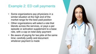 Example 2: ED call payments
• Some organizations pay physicians in a
similar situation at the high end of the
market range for the best paid position
• Other organizations will select a rate that
blends across the services, or pays a per
episode or activation supplement to a base
rate, with a cap on total daily payment
• Be aware of paying for two jobs at the same
time; carefully justify and document
whatever payment is made
 